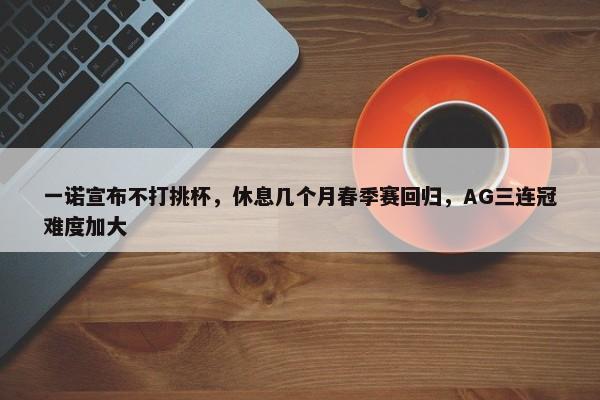 一诺宣布不打挑杯，休息几个月春季赛回归，AG三连冠难度加大