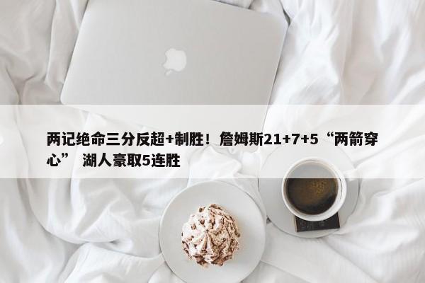 两记绝命三分反超+制胜！詹姆斯21+7+5“两箭穿心” 湖人豪取5连胜