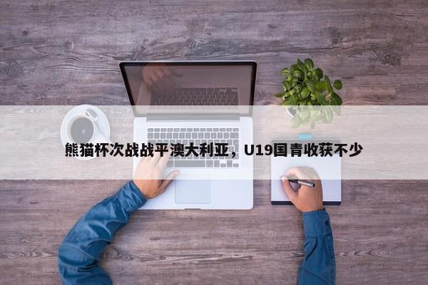 熊猫杯次战战平澳大利亚，U19国青收获不少