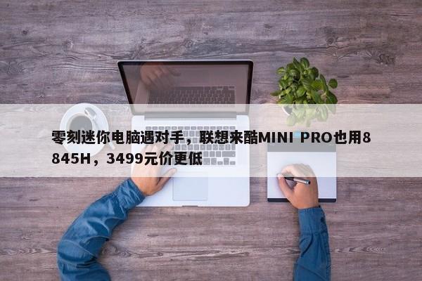 零刻迷你电脑遇对手，联想来酷MINI PRO也用8845H，3499元价更低