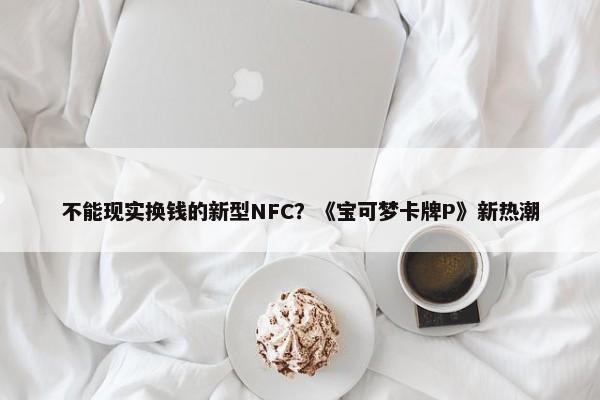 不能现实换钱的新型NFC？《宝可梦卡牌P》新热潮