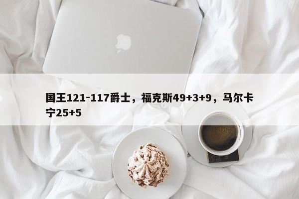 国王121-117爵士，福克斯49+3+9，马尔卡宁25+5