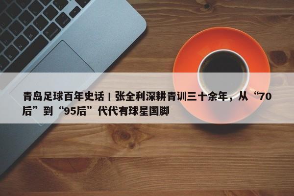 青岛足球百年史话丨张全利深耕青训三十余年，从“70后”到“95后”代代有球星国脚