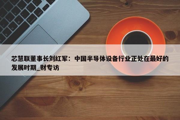 芯慧联董事长刘红军：中国半导体设备行业正处在最好的发展时期_财专访