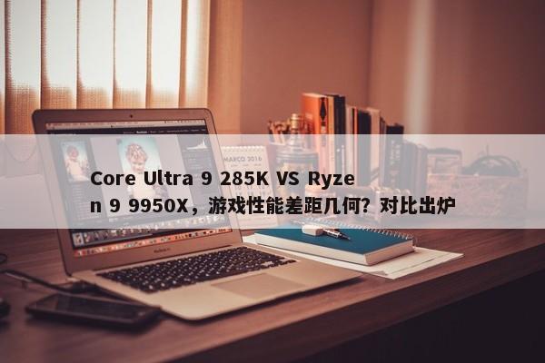 Core Ultra 9 285K VS Ryzen 9 9950X，游戏性能差距几何？对比出炉