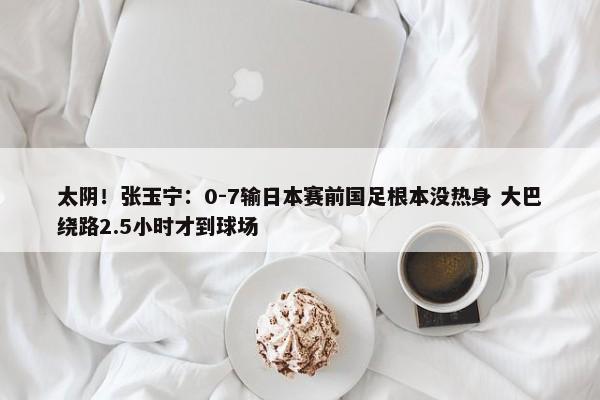 太阴！张玉宁：0-7输日本赛前国足根本没热身 大巴绕路2.5小时才到球场