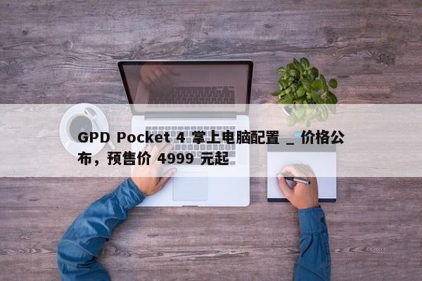 GPD Pocket 4 掌上电脑配置 _ 价格公布，预售价 4999 元起