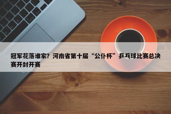 冠军花落谁家？河南省第十届“公仆杯”乒乓球比赛总决赛开封开赛