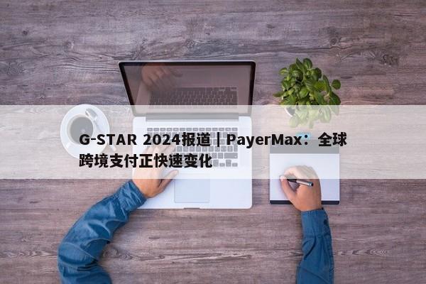 G-STAR 2024报道｜PayerMax：全球跨境支付正快速变化