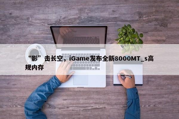 “影”击长空，iGame发布全新8000MT_s高规内存