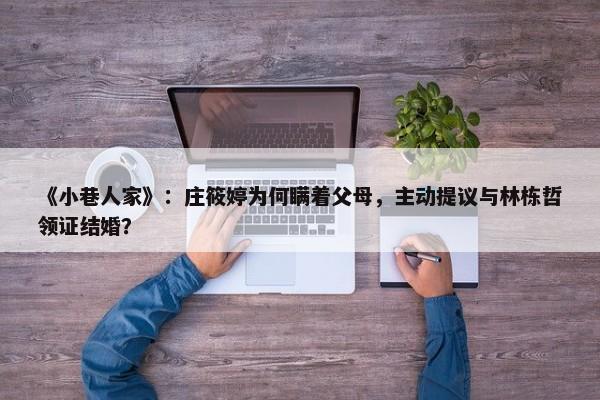 《小巷人家》：庄筱婷为何瞒着父母，主动提议与林栋哲领证结婚？