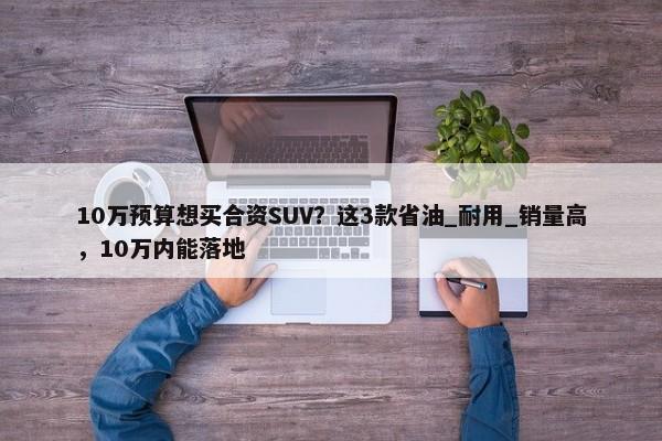 10万预算想买合资SUV？这3款省油_耐用_销量高，10万内能落地