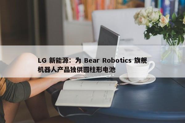 LG 新能源：为 Bear Robotics 旗舰机器人产品独供圆柱形电池