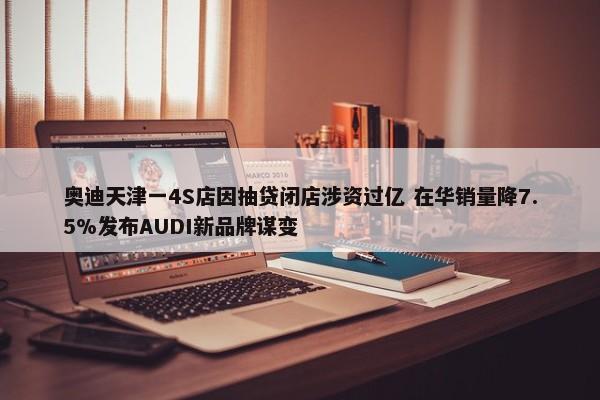 奥迪天津一4S店因抽贷闭店涉资过亿 在华销量降7.5%发布AUDI新品牌谋变