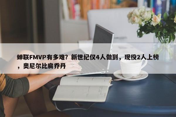 蝉联FMVP有多难？新世纪仅4人做到，现役2人上榜，奥尼尔比肩乔丹