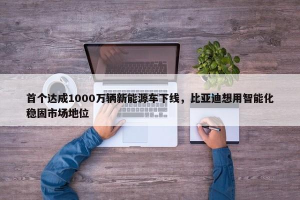 首个达成1000万辆新能源车下线，比亚迪想用智能化稳固市场地位