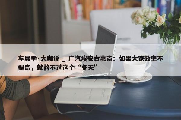 车展季·大咖说 _ 广汽埃安古惠南：如果大家效率不提高，就熬不过这个“冬天”