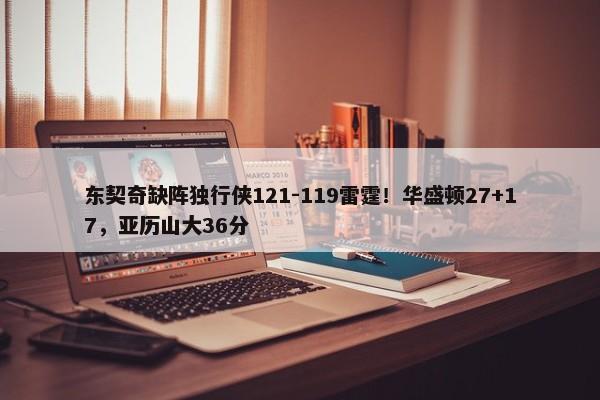 东契奇缺阵独行侠121-119雷霆！华盛顿27+17，亚历山大36分