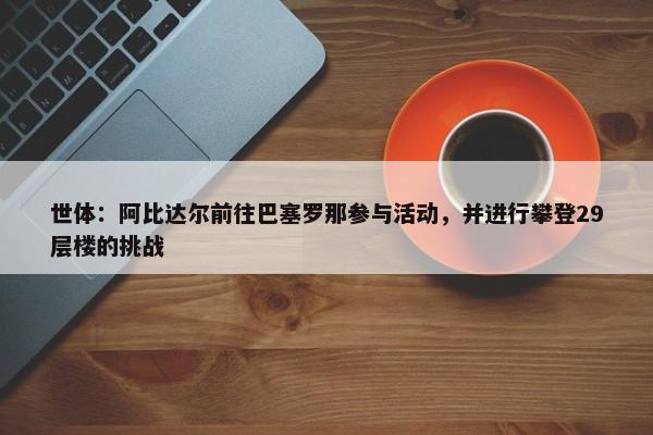 世体：阿比达尔前往巴塞罗那参与活动，并进行攀登29层楼的挑战