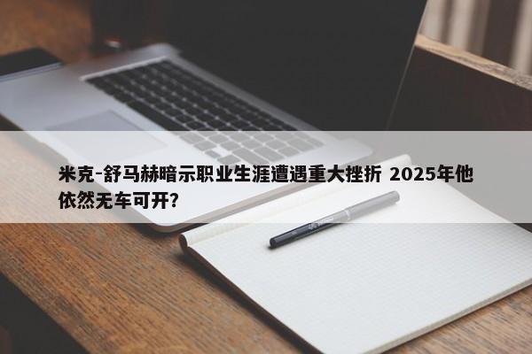 米克-舒马赫暗示职业生涯遭遇重大挫折 2025年他依然无车可开？