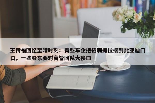 王传福回忆至暗时刻：有些车企把招聘摊位摆到比亚迪门口，一些股东要对高管团队大换血