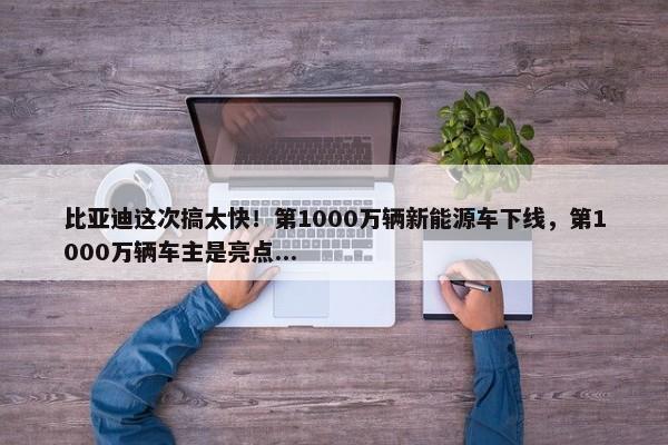 比亚迪这次搞太快！第1000万辆新能源车下线，第1000万辆车主是亮点...