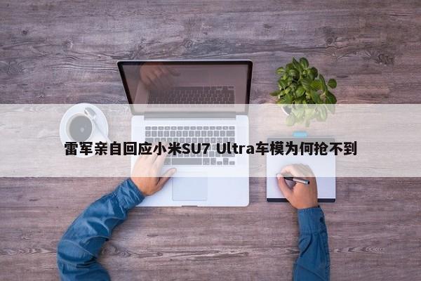 雷军亲自回应小米SU7 Ultra车模为何抢不到