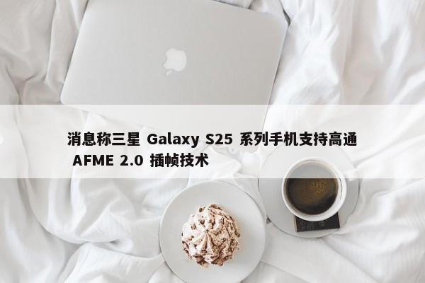 消息称三星 Galaxy S25 系列手机支持高通 AFME 2.0 插帧技术