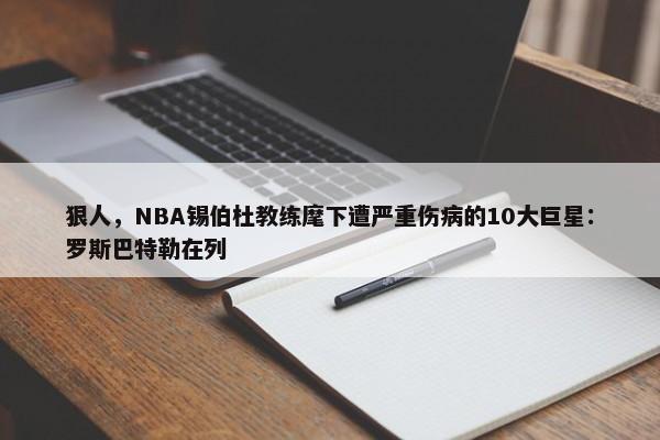 狠人，NBA锡伯杜教练麾下遭严重伤病的10大巨星：罗斯巴特勒在列