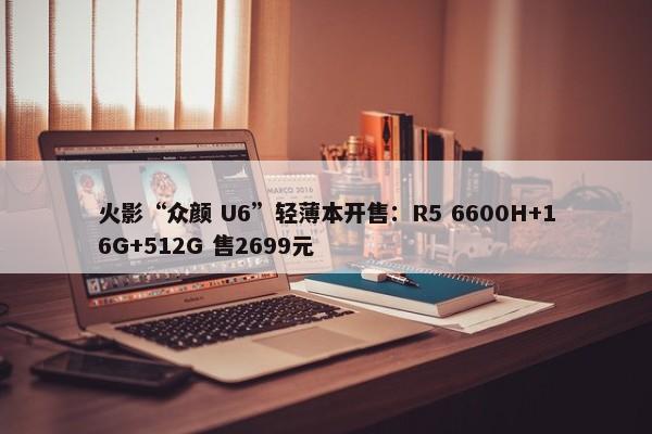 火影“众颜 U6”轻薄本开售：R5 6600H+16G+512G 售2699元