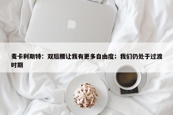 麦卡利斯特：双后腰让我有更多自由度；我们仍处于过渡时期