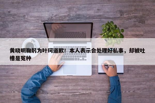 黄晓明鞠躬为叶珂道歉！本人表示会处理好私事，却被吐槽是冤种