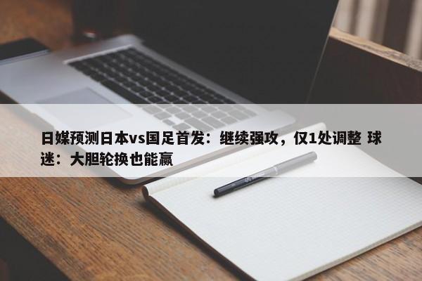 日媒预测日本vs国足首发：继续强攻，仅1处调整 球迷：大胆轮换也能赢