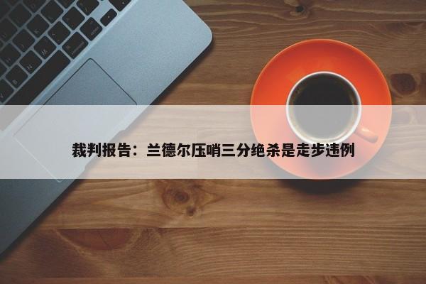 裁判报告：兰德尔压哨三分绝杀是走步违例