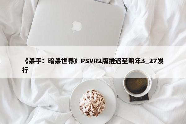 《杀手：暗杀世界》PSVR2版推迟至明年3_27发行