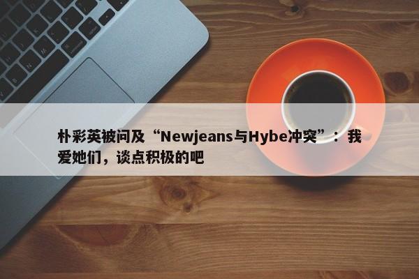 朴彩英被问及“Newjeans与Hybe冲突”：我爱她们，谈点积极的吧