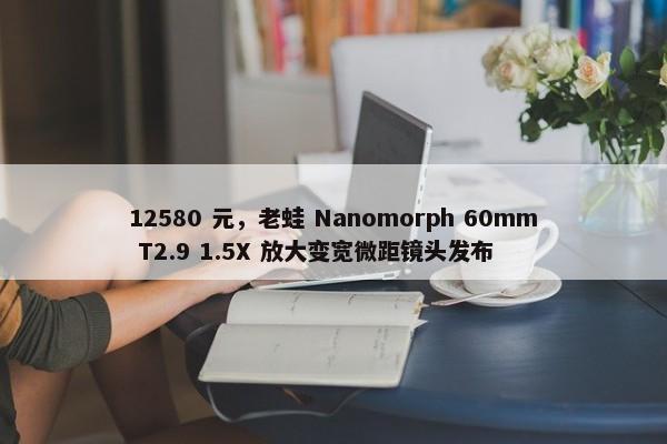 12580 元，老蛙 Nanomorph 60mm T2.9 1.5X 放大变宽微距镜头发布