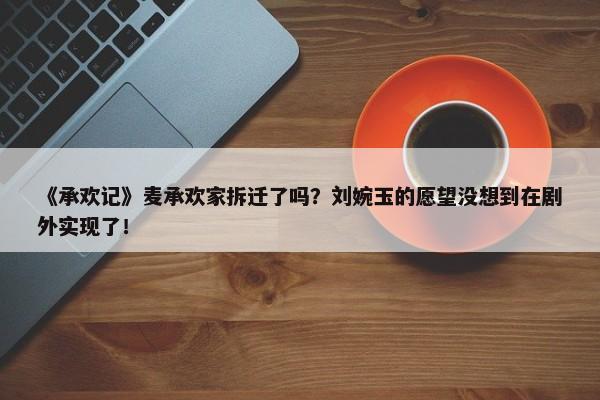 《承欢记》麦承欢家拆迁了吗？刘婉玉的愿望没想到在剧外实现了！