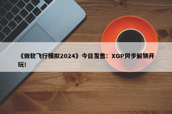 《微软飞行模拟2024》今日发售：XGP同步解锁开玩！