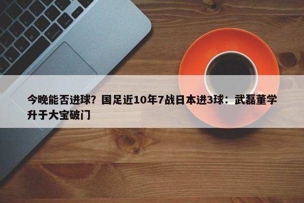 今晚能否进球？国足近10年7战日本进3球：武磊董学升于大宝破门