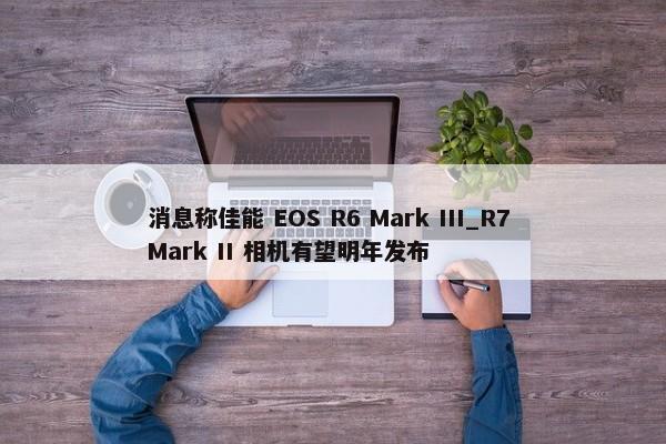 消息称佳能 EOS R6 Mark III_R7 Mark II 相机有望明年发布