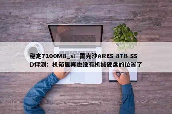 稳定7100MB_s！雷克沙ARES 8TB SSD评测：机箱里再也没有机械硬盘的位置了