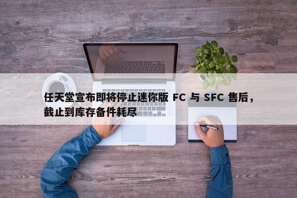 任天堂宣布即将停止迷你版 FC 与 SFC 售后，截止到库存备件耗尽