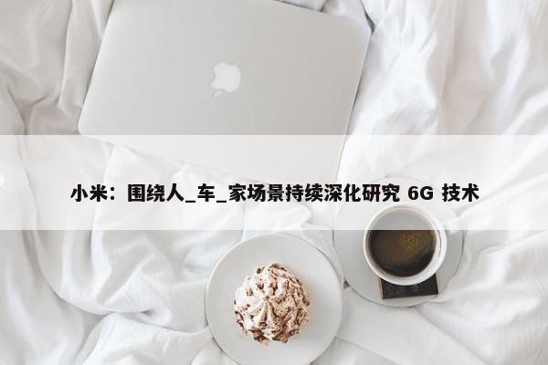 小米：围绕人_车_家场景持续深化研究 6G 技术