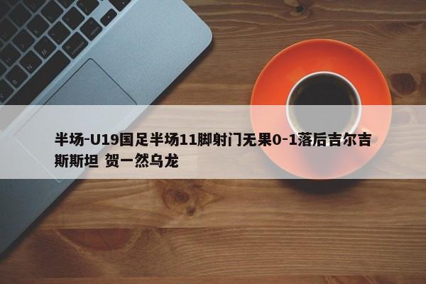 半场-U19国足半场11脚射门无果0-1落后吉尔吉斯斯坦 贺一然乌龙