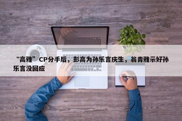 “高雅”CP分手后，彭高为孙乐言庆生，翁青雅示好孙乐言没回应