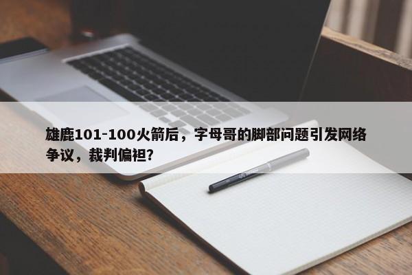 雄鹿101-100火箭后，字母哥的脚部问题引发网络争议，裁判偏袒？