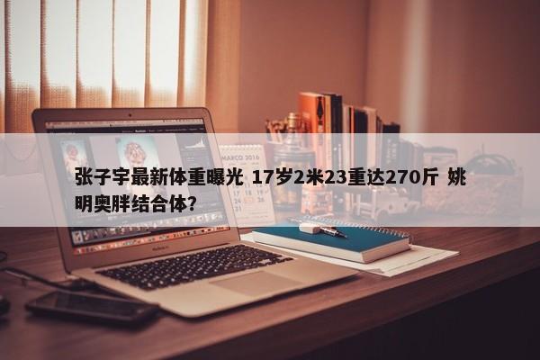 张子宇最新体重曝光 17岁2米23重达270斤 姚明奥胖结合体？