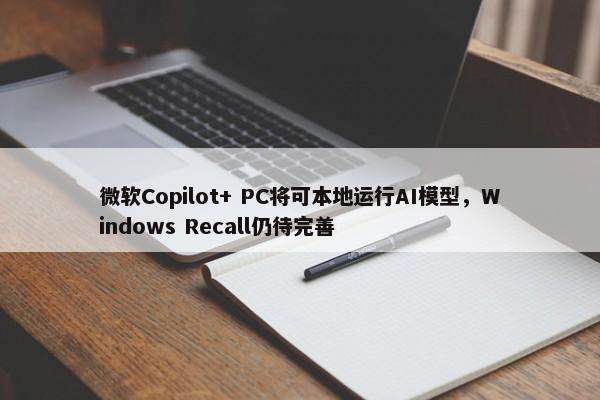 微软Copilot+ PC将可本地运行AI模型，Windows Recall仍待完善