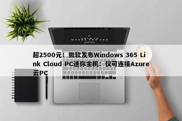 超2500元！微软发布Windows 365 Link Cloud PC迷你主机：仅可连接Azure云PC